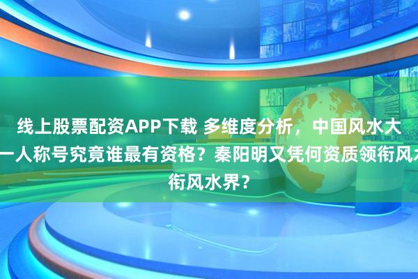 线上股票配资APP下载 多维度分析，中国风水大师第一人称号究竟谁最有资格？秦阳明又凭何资质领衔风水界？