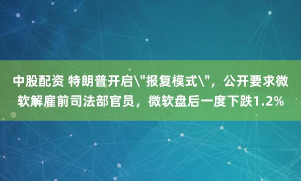 中股配资 特朗普开启＂报复模式＂，公开要求微软解雇前司法部官员，微软盘后一度下跌1.2%