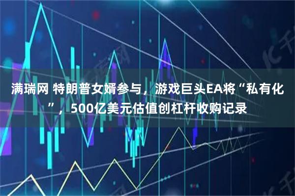 满瑞网 特朗普女婿参与，游戏巨头EA将“私有化”，500亿美元估值创杠杆收购记录