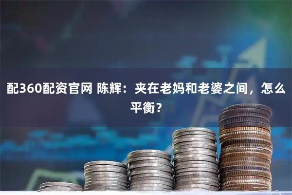 配360配资官网 陈辉：夹在老妈和老婆之间，怎么平衡？