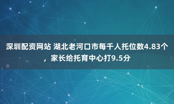 深圳配资网站 湖北老河口市每千人托位数4.83个，家长给托育中心打9.5分