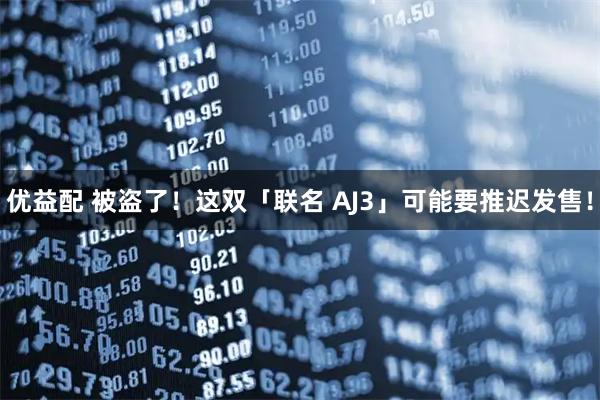 优益配 被盗了！这双「联名 AJ3」可能要推迟发售！