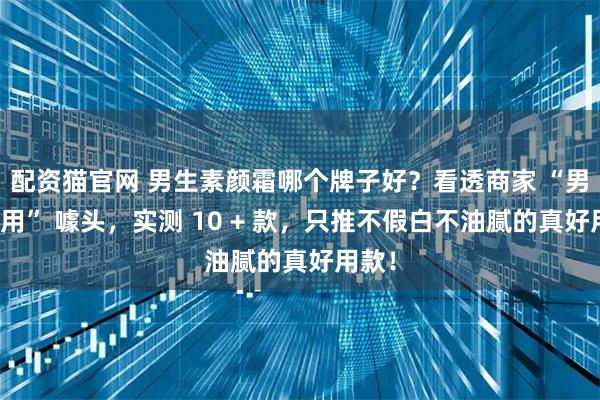 配资猫官网 男生素颜霜哪个牌子好？看透商家 “男士专用” 噱头，实测 10 + 款，只推不假白不油腻的真好用款！