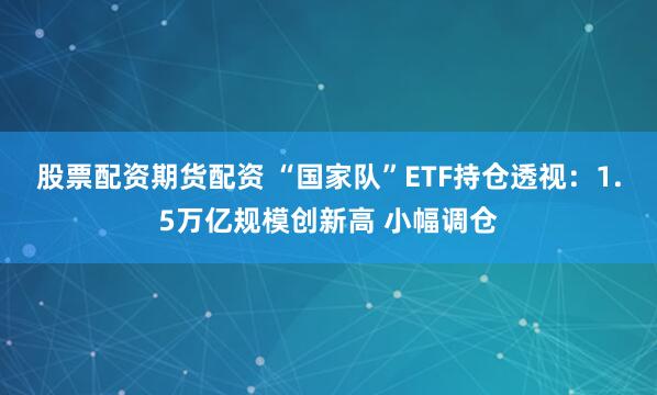 股票配资期货配资 “国家队”ETF持仓透视：1.5万亿规模创新高 小幅调仓