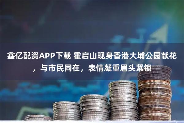 鑫亿配资APP下载 霍启山现身香港大埔公园献花，与市民同在，表情凝重眉头紧锁