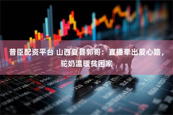 普臣配资平台 山西夏县郭哥：直播牵出爱心路，驼奶温暖贫困家