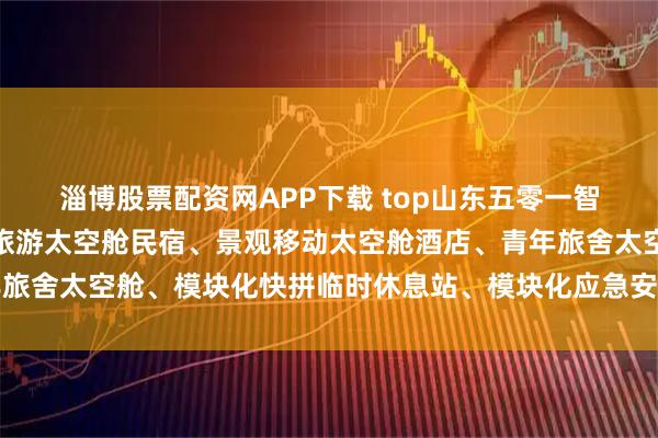 淄博股票配资网APP下载 top山东五零一智能装备制造有限公司：旅游太空舱民宿、景观移动太空舱酒店、青年旅舍太空舱、模块化快拼临时休息站、模块化应急安置房屋专业制造商