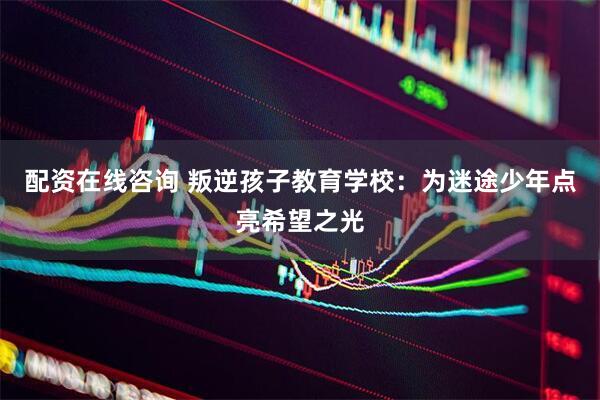 配资在线咨询 叛逆孩子教育学校：为迷途少年点亮希望之光