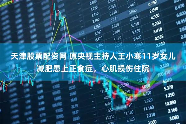 天津股票配资网 原央视主持人王小骞11岁女儿减肥患上正食症，心肌损伤住院