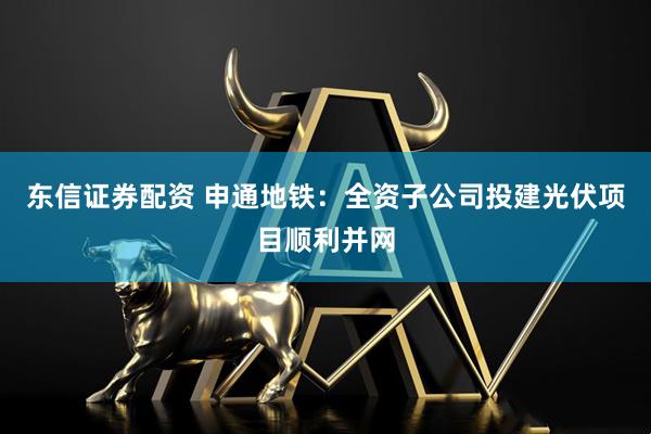 东信证券配资 申通地铁：全资子公司投建光伏项目顺利并网