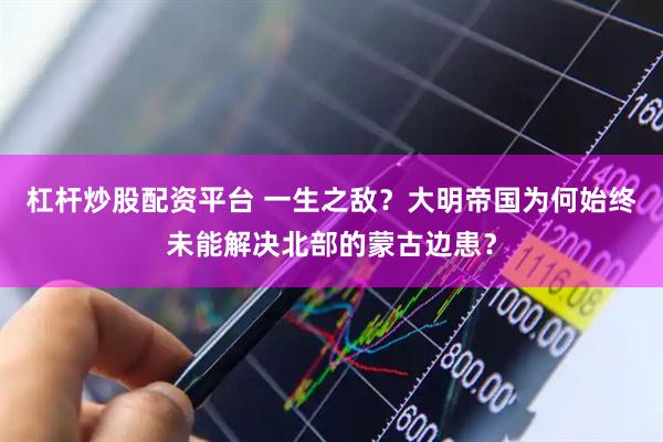 杠杆炒股配资平台 一生之敌？大明帝国为何始终未能解决北部的蒙古边患？
