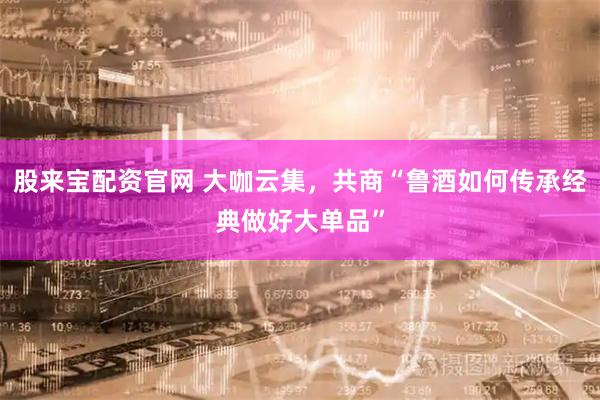 股来宝配资官网 大咖云集，共商“鲁酒如何传承经典做好大单品”