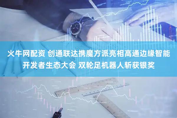 火牛网配资 创通联达携魔方派亮相高通边缘智能开发者生态大会 双轮足机器人斩获银奖