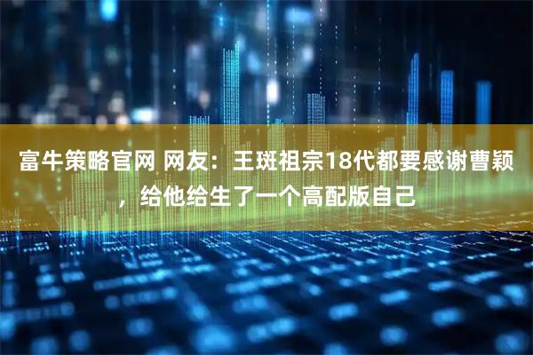 富牛策略官网 网友：王斑祖宗18代都要感谢曹颖，给他给生了一个高配版自己