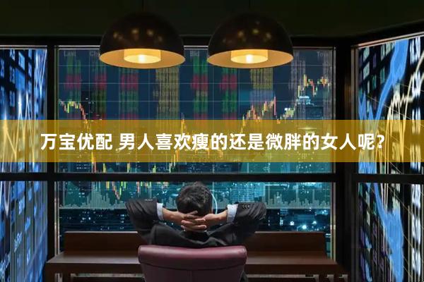 万宝优配 男人喜欢瘦的还是微胖的女人呢？