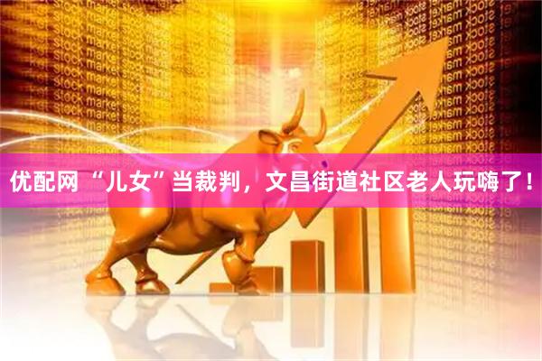 优配网 “儿女”当裁判，文昌街道社区老人玩嗨了！