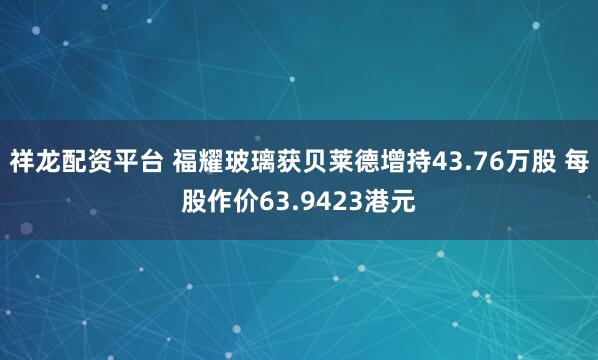 祥龙配资平台 福耀玻璃获贝莱德增持43.76万股 每股作价63.9423港元