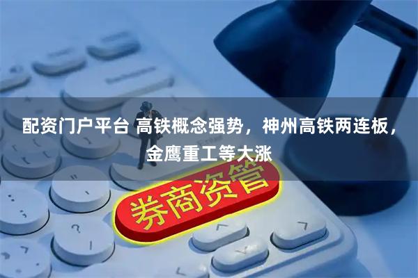 配资门户平台 高铁概念强势，神州高铁两连板，金鹰重工等大涨