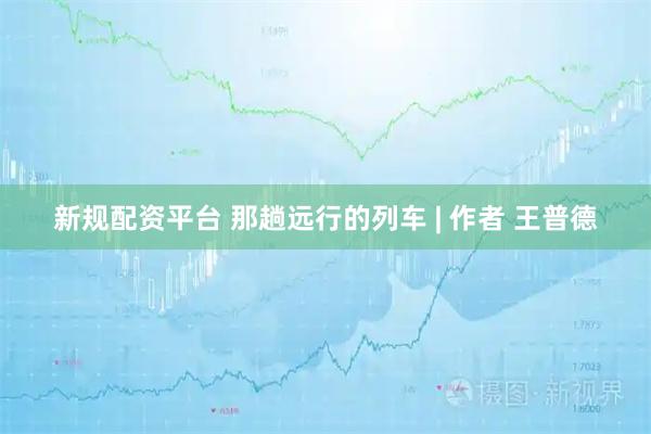新规配资平台 那趟远行的列车 | 作者 王普德