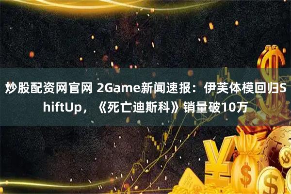 炒股配资网官网 2Game新闻速报：伊芙体模回归ShiftUp，《死亡迪斯科》销量破10万