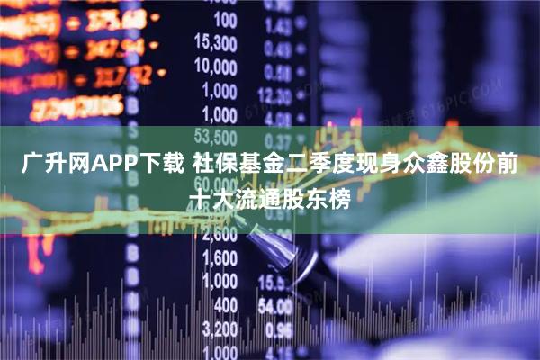 广升网APP下载 社保基金二季度现身众鑫股份前十大流通股东榜